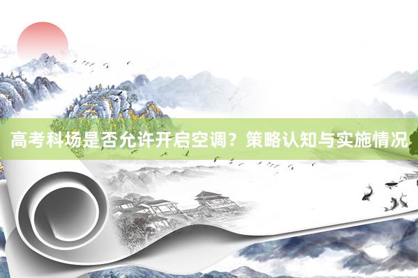 高考科场是否允许开启空调？策略认知与实施情况